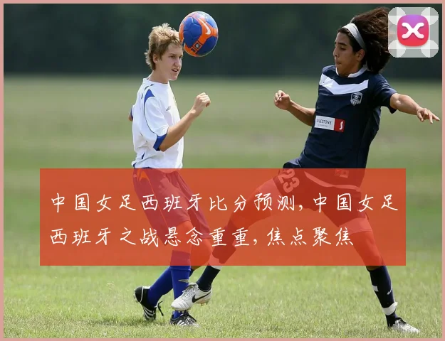 中国女足西班牙比分预测,中国女足西班牙之战悬念重重,焦点聚焦