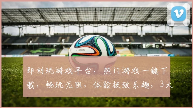即刻玩游戏平台，热门游戏一键下载，畅玩无阻，体验极致乐趣，3大亮点，不容错过，等你来战