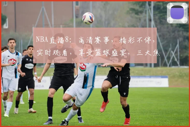 NBA直播8：高清赛事，精彩不停，实时观看，享受篮球盛宴，三大焦点不容错过