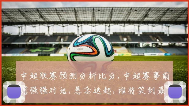 中超联赛预测分析比分,中超赛事前瞻强强对话,悬念迭起,谁将笑到最后
