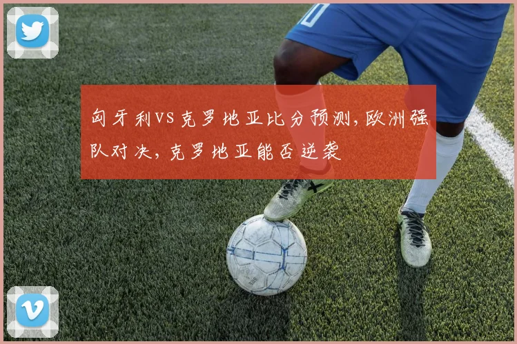 匈牙利vs克罗地亚比分预测,欧洲强队对决,克罗地亚能否逆袭