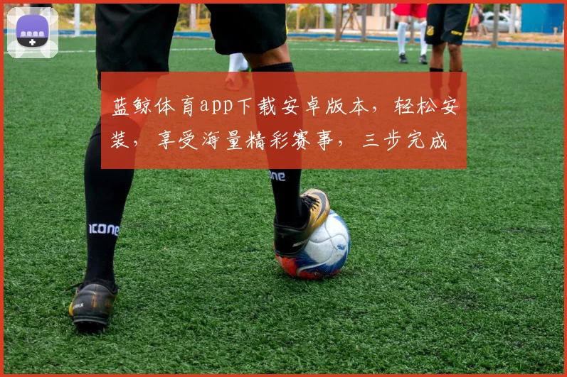 蓝鲸体育app下载安卓版本，轻松安装，享受海量精彩赛事，三步完成，体验非凡