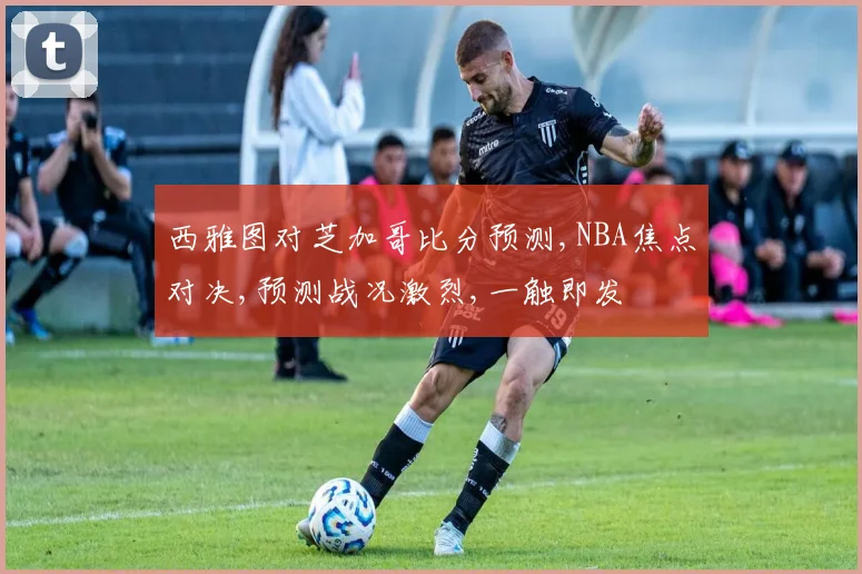 西雅图对芝加哥比分预测,NBA焦点对决,预测战况激烈,一触即发