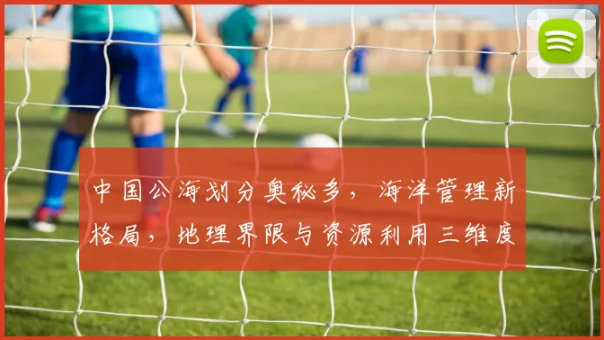 中国公海划分奥秘多，海洋管理新格局，地理界限与资源利用三维度，揭秘中国版图。